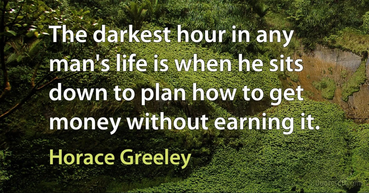 The darkest hour in any man's life is when he sits down to plan how to get money without earning it. (Horace Greeley)