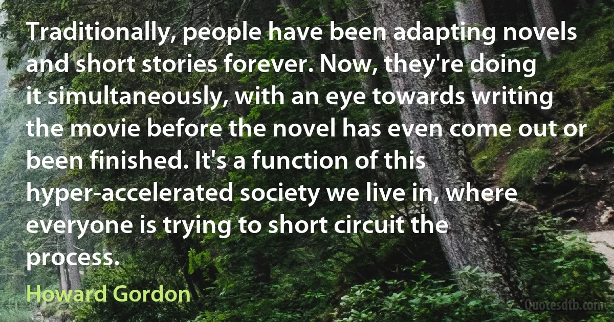 Traditionally, people have been adapting novels and short stories forever. Now, they're doing it simultaneously, with an eye towards writing the movie before the novel has even come out or been finished. It's a function of this hyper-accelerated society we live in, where everyone is trying to short circuit the process. (Howard Gordon)