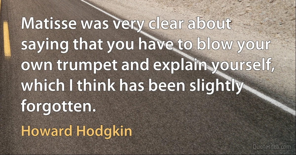 Matisse was very clear about saying that you have to blow your own trumpet and explain yourself, which I think has been slightly forgotten. (Howard Hodgkin)