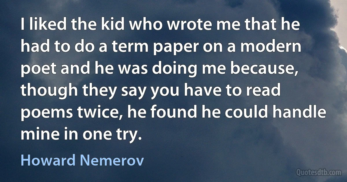 I liked the kid who wrote me that he had to do a term paper on a modern poet and he was doing me because, though they say you have to read poems twice, he found he could handle mine in one try. (Howard Nemerov)