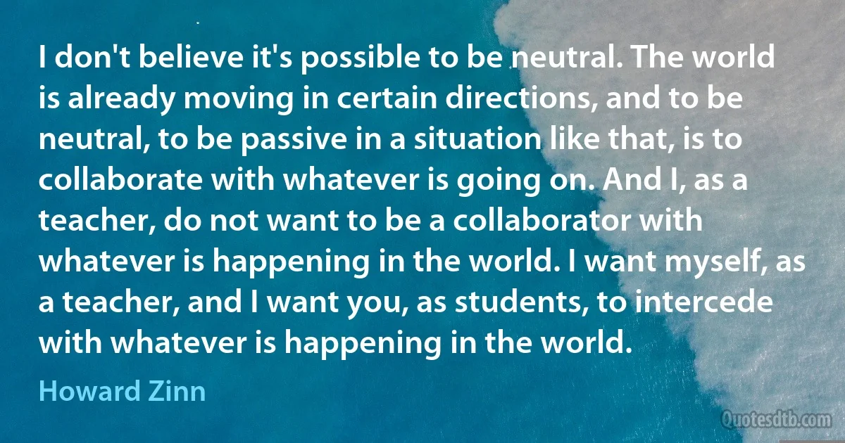 I don't believe it's possible to be neutral. The world is already moving in certain directions, and to be neutral, to be passive in a situation like that, is to collaborate with whatever is going on. And I, as a teacher, do not want to be a collaborator with whatever is happening in the world. I want myself, as a teacher, and I want you, as students, to intercede with whatever is happening in the world. (Howard Zinn)