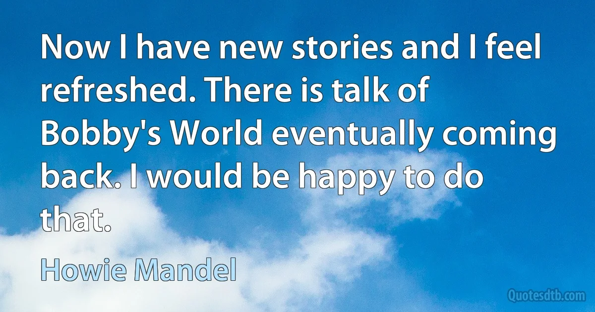 Now I have new stories and I feel refreshed. There is talk of Bobby's World eventually coming back. I would be happy to do that. (Howie Mandel)