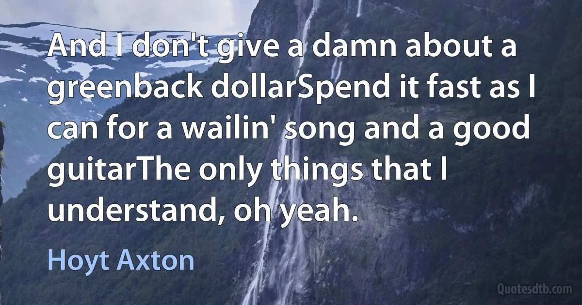 And I don't give a damn about a greenback dollarSpend it fast as I can for a wailin' song and a good guitarThe only things that I understand, oh yeah. (Hoyt Axton)