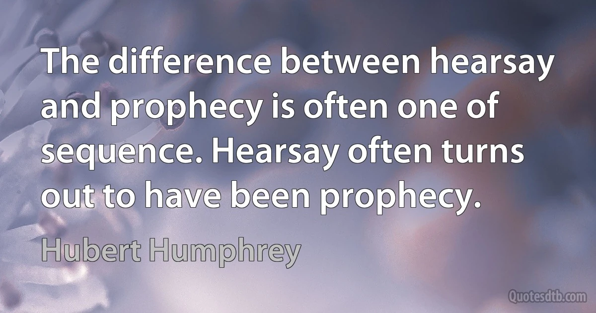 The difference between hearsay and prophecy is often one of sequence. Hearsay often turns out to have been prophecy. (Hubert Humphrey)