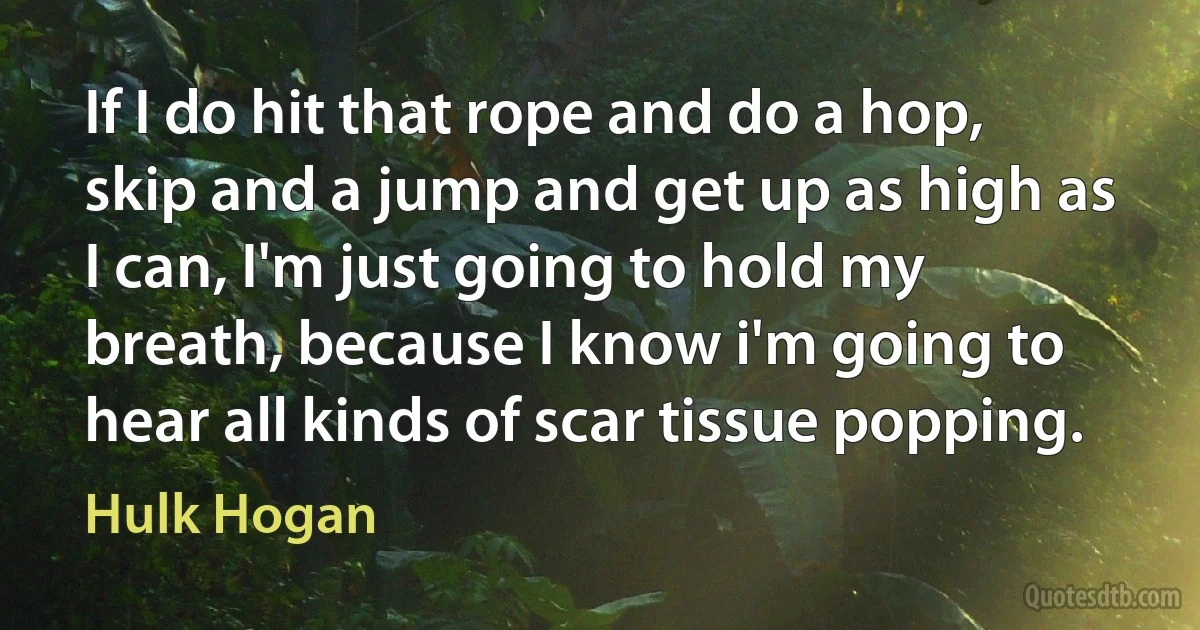 If I do hit that rope and do a hop, skip and a jump and get up as high as I can, I'm just going to hold my breath, because I know i'm going to hear all kinds of scar tissue popping. (Hulk Hogan)