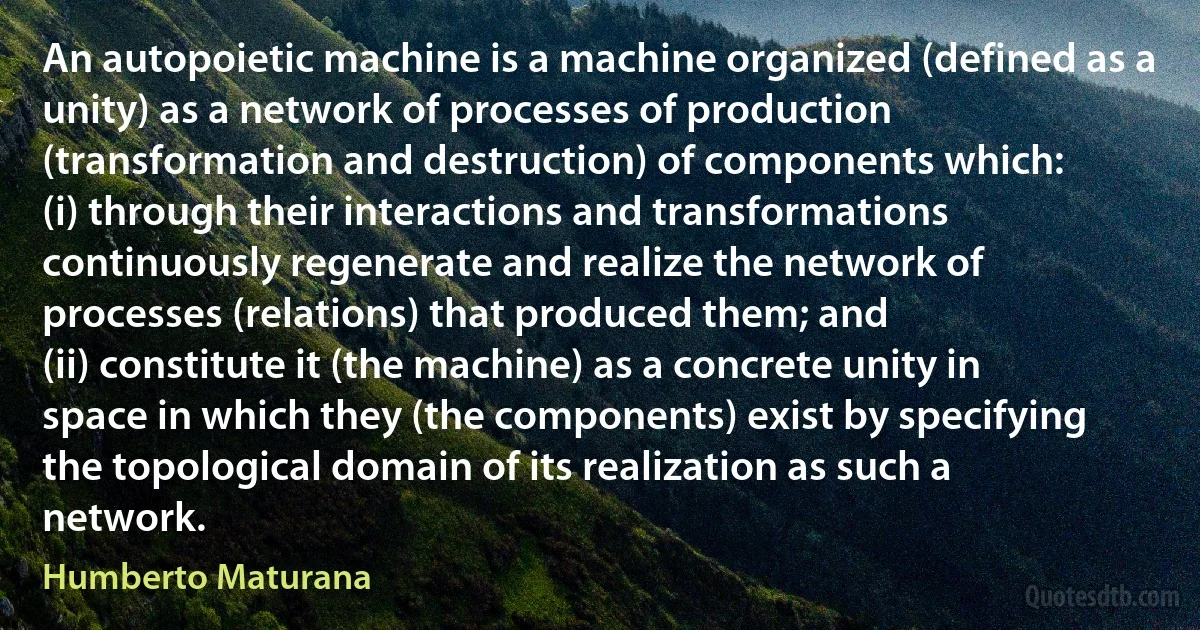 An autopoietic machine is a machine organized (defined as a unity) as a network of processes of production (transformation and destruction) of components which:
(i) through their interactions and transformations continuously regenerate and realize the network of processes (relations) that produced them; and
(ii) constitute it (the machine) as a concrete unity in space in which they (the components) exist by specifying the topological domain of its realization as such a network. (Humberto Maturana)