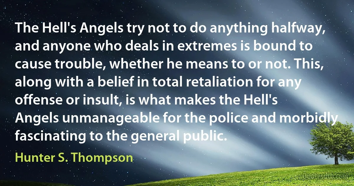 The Hell's Angels try not to do anything halfway, and anyone who deals in extremes is bound to cause trouble, whether he means to or not. This, along with a belief in total retaliation for any offense or insult, is what makes the Hell's Angels unmanageable for the police and morbidly fascinating to the general public. (Hunter S. Thompson)