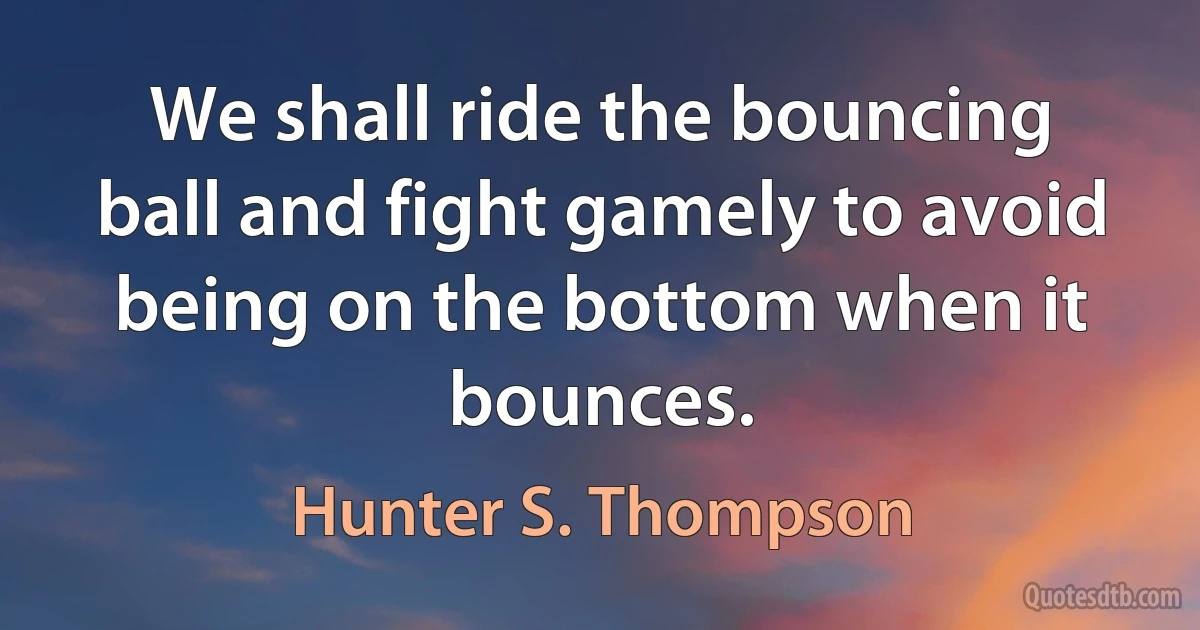 We shall ride the bouncing ball and fight gamely to avoid being on the bottom when it bounces. (Hunter S. Thompson)