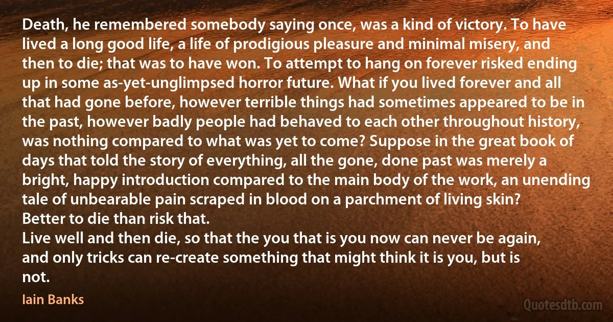 Death, he remembered somebody saying once, was a kind of victory. To have lived a long good life, a life of prodigious pleasure and minimal misery, and then to die; that was to have won. To attempt to hang on forever risked ending up in some as-yet-unglimpsed horror future. What if you lived forever and all that had gone before, however terrible things had sometimes appeared to be in the past, however badly people had behaved to each other throughout history, was nothing compared to what was yet to come? Suppose in the great book of days that told the story of everything, all the gone, done past was merely a bright, happy introduction compared to the main body of the work, an unending tale of unbearable pain scraped in blood on a parchment of living skin?
Better to die than risk that.
Live well and then die, so that the you that is you now can never be again, and only tricks can re-create something that might think it is you, but is not. (Iain Banks)