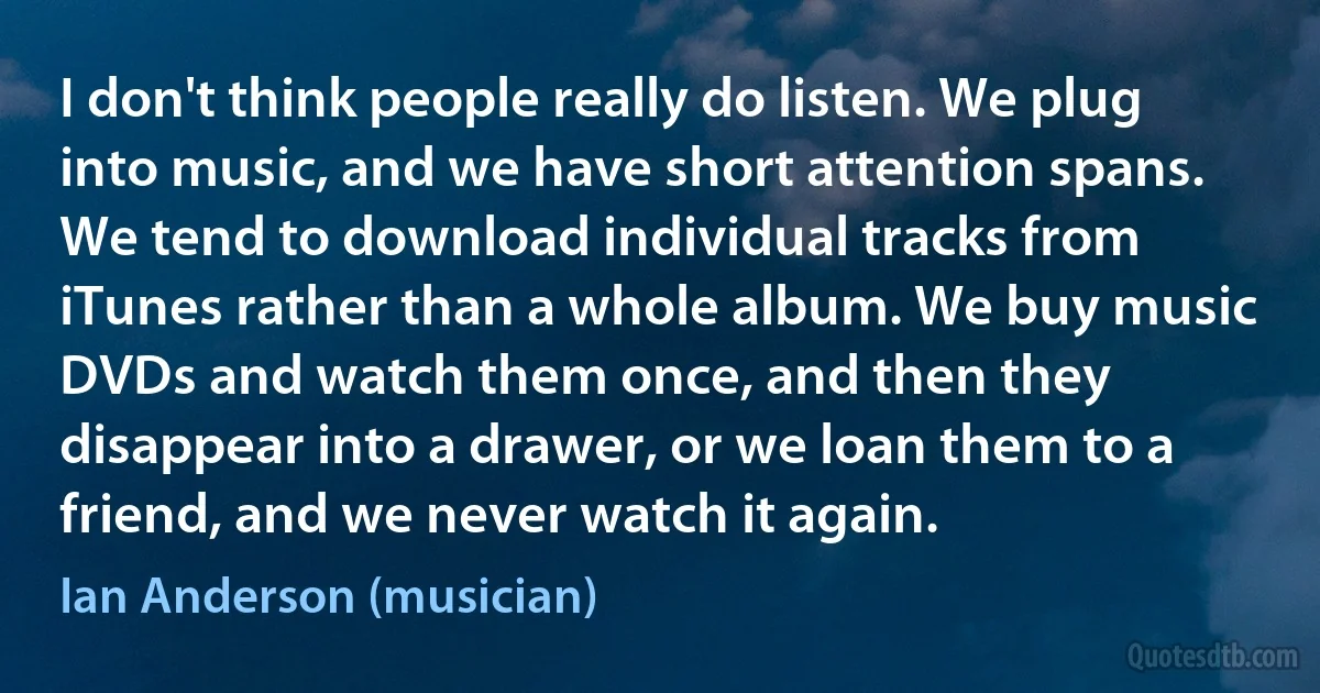 I don't think people really do listen. We plug into music, and we have short attention spans. We tend to download individual tracks from iTunes rather than a whole album. We buy music DVDs and watch them once, and then they disappear into a drawer, or we loan them to a friend, and we never watch it again. (Ian Anderson (musician))