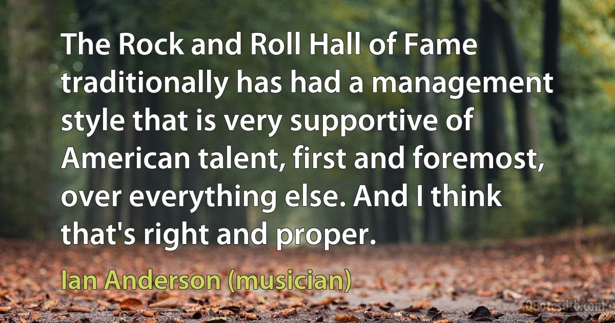 The Rock and Roll Hall of Fame traditionally has had a management style that is very supportive of American talent, first and foremost, over everything else. And I think that's right and proper. (Ian Anderson (musician))