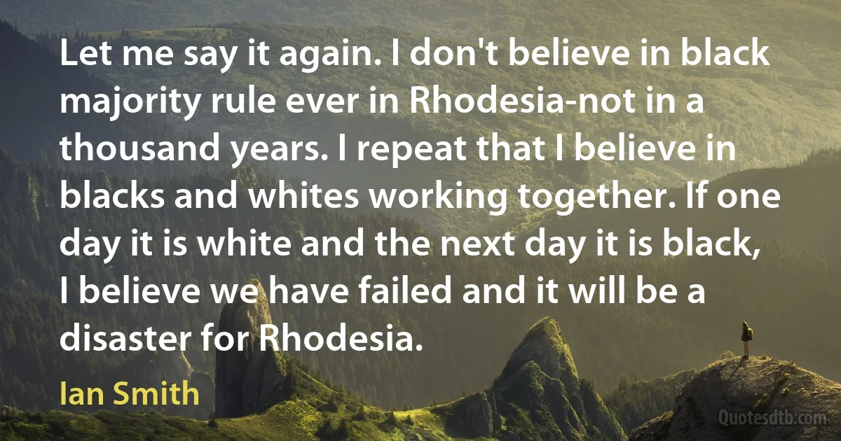 Let me say it again. I don't believe in black majority rule ever in Rhodesia-not in a thousand years. I repeat that I believe in blacks and whites working together. If one day it is white and the next day it is black, I believe we have failed and it will be a disaster for Rhodesia. (Ian Smith)