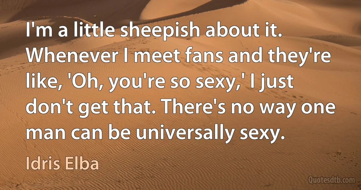 I'm a little sheepish about it. Whenever I meet fans and they're like, 'Oh, you're so sexy,' I just don't get that. There's no way one man can be universally sexy. (Idris Elba)