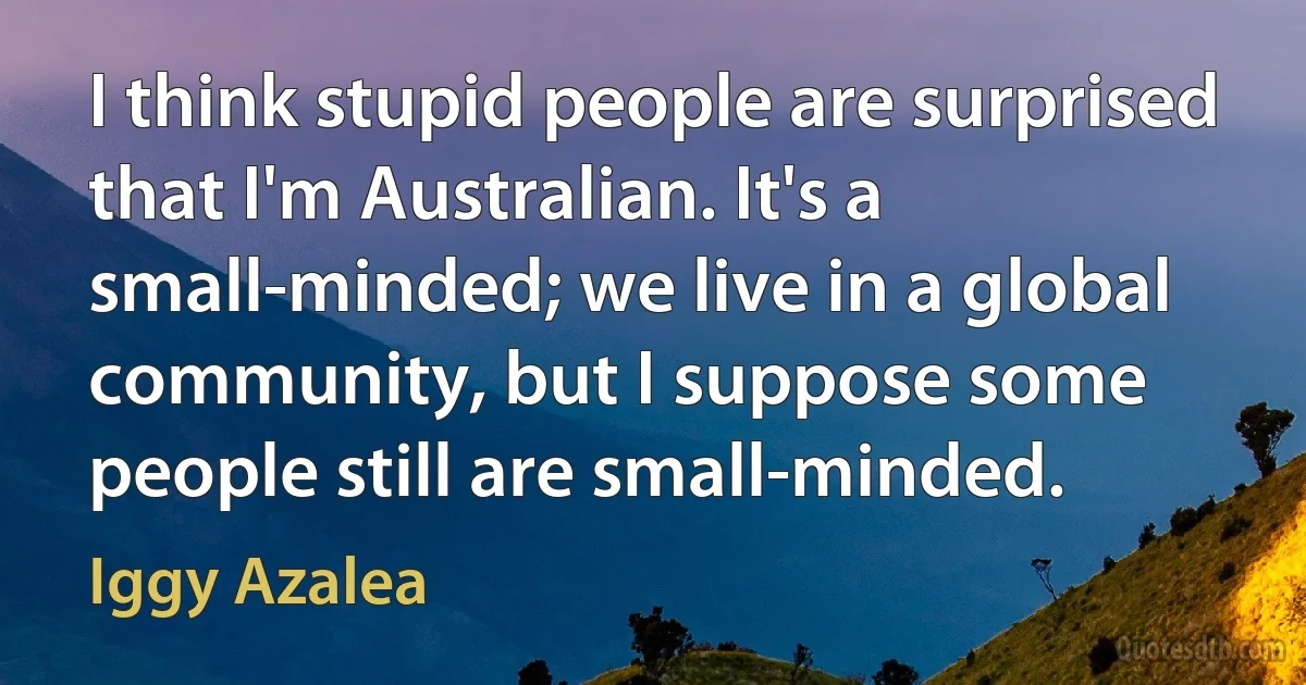 I think stupid people are surprised that I'm Australian. It's a small-minded; we live in a global community, but I suppose some people still are small-minded. (Iggy Azalea)