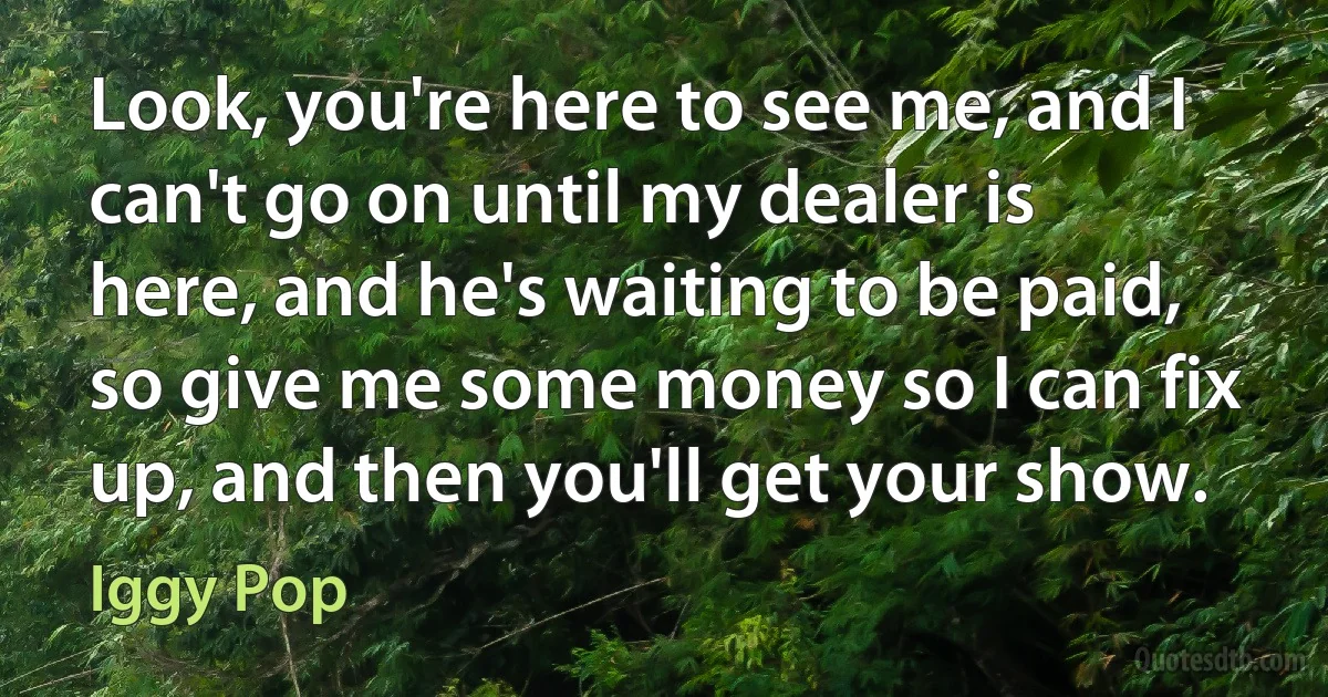 Look, you're here to see me, and I can't go on until my dealer is here, and he's waiting to be paid, so give me some money so I can fix up, and then you'll get your show. (Iggy Pop)