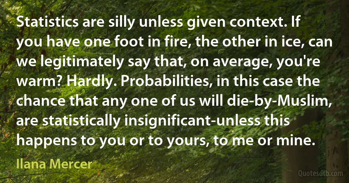 Statistics are silly unless given context. If you have one foot in fire, the other in ice, can we legitimately say that, on average, you're warm? Hardly. Probabilities, in this case the chance that any one of us will die-by-Muslim, are statistically insignificant-unless this happens to you or to yours, to me or mine. (Ilana Mercer)