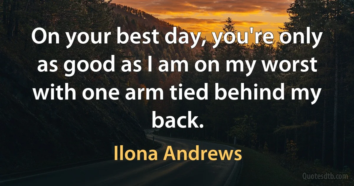 On your best day, you're only as good as I am on my worst with one arm tied behind my back. (Ilona Andrews)