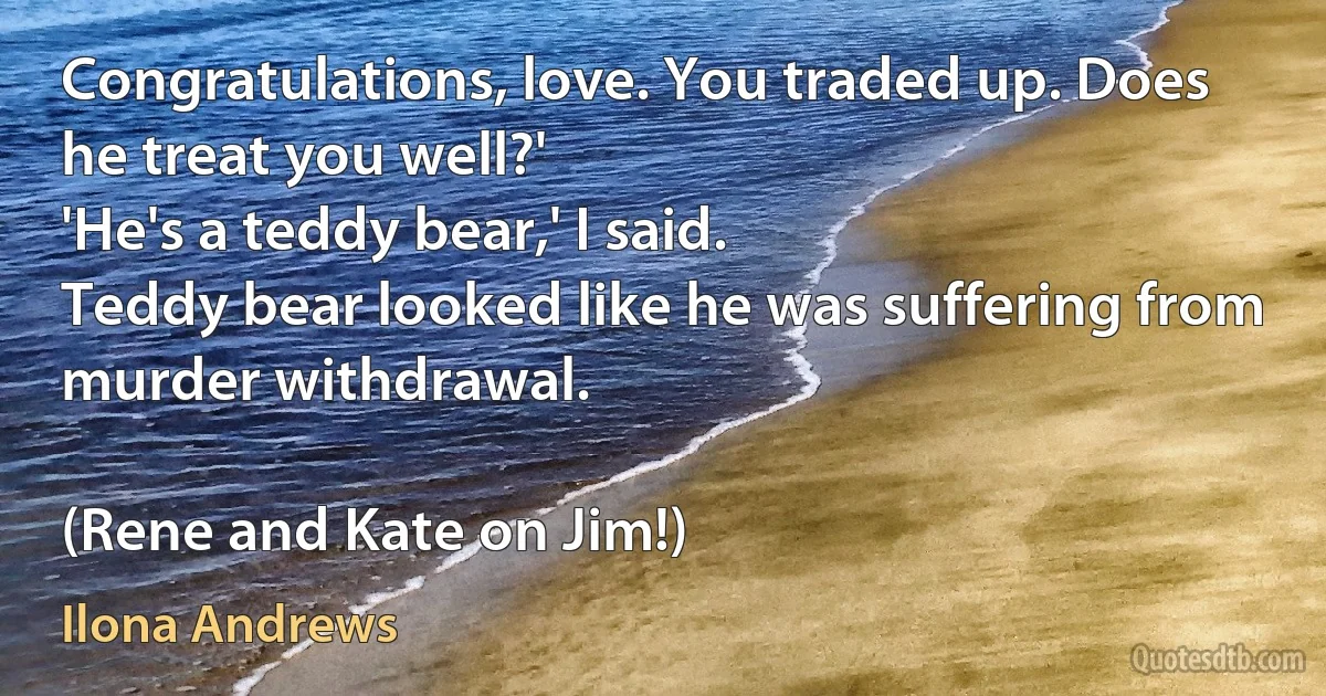 Congratulations, love. You traded up. Does he treat you well?'
'He's a teddy bear,' I said.
Teddy bear looked like he was suffering from murder withdrawal.

(Rene and Kate on Jim!) (Ilona Andrews)