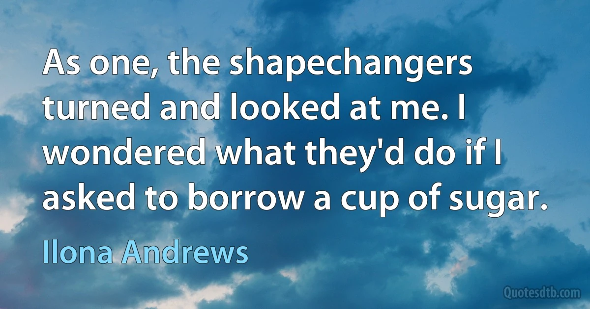 As one, the shapechangers turned and looked at me. I wondered what they'd do if I asked to borrow a cup of sugar. (Ilona Andrews)