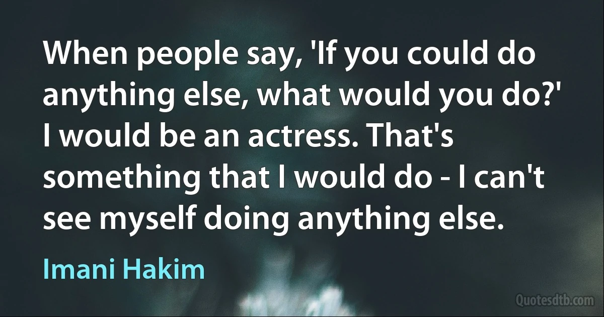 When people say, 'If you could do anything else, what would you do?' I would be an actress. That's something that I would do - I can't see myself doing anything else. (Imani Hakim)