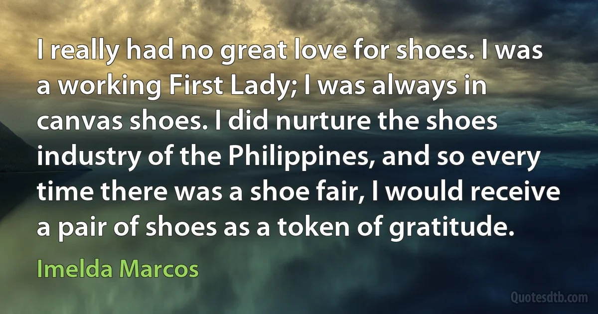 I really had no great love for shoes. I was a working First Lady; I was always in canvas shoes. I did nurture the shoes industry of the Philippines, and so every time there was a shoe fair, I would receive a pair of shoes as a token of gratitude. (Imelda Marcos)