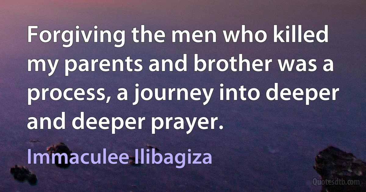 Forgiving the men who killed my parents and brother was a process, a journey into deeper and deeper prayer. (Immaculee Ilibagiza)