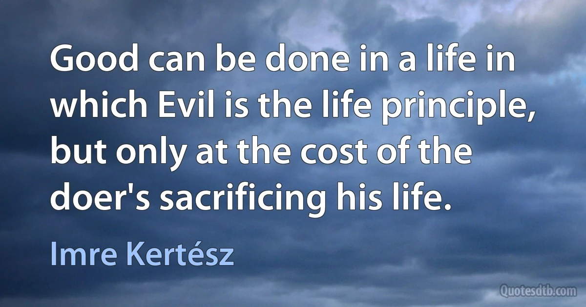 Good can be done in a life in which Evil is the life principle, but only at the cost of the doer's sacrificing his life. (Imre Kertész)