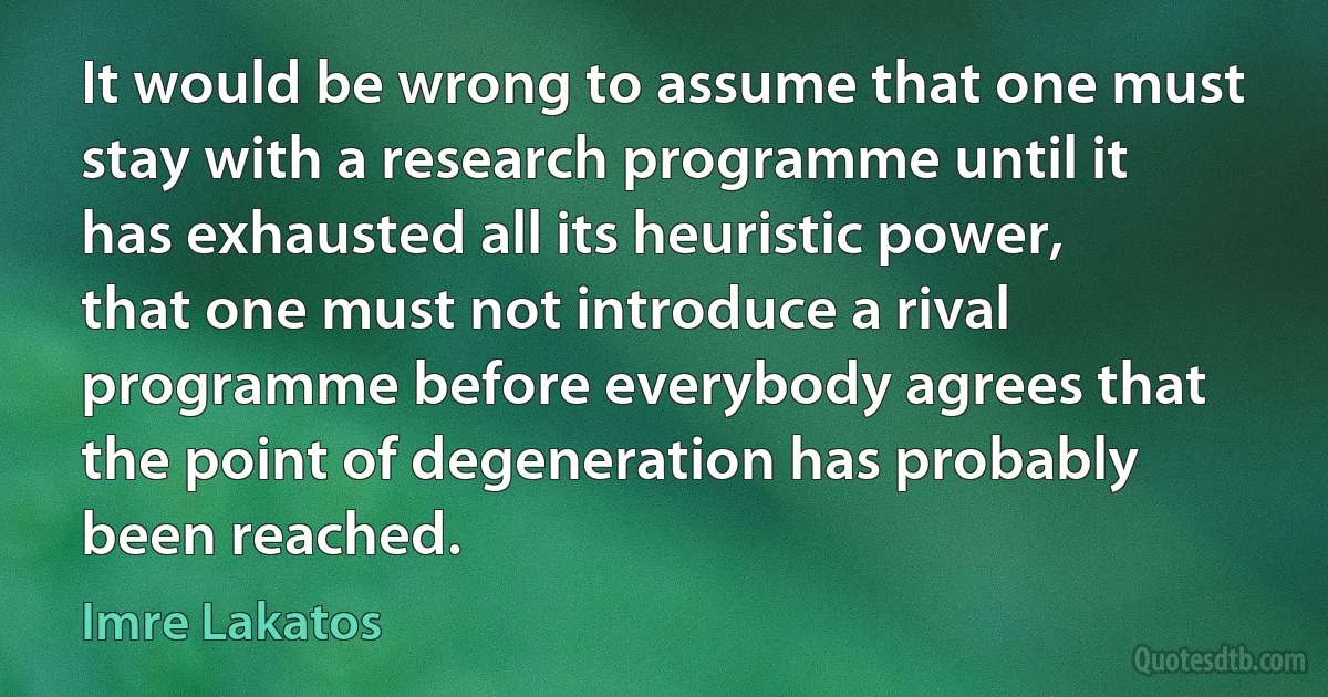 It would be wrong to assume that one must stay with a research programme until it has exhausted all its heuristic power, that one must not introduce a rival programme before everybody agrees that the point of degeneration has probably been reached. (Imre Lakatos)