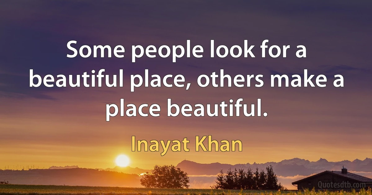 Some people look for a beautiful place, others make a place beautiful. (Inayat Khan)