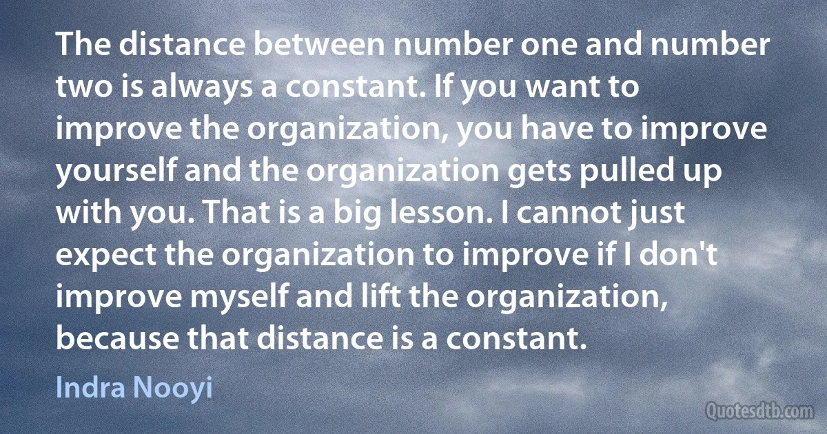 The distance between number one and number two is always a constant. If you want to improve the organization, you have to improve yourself and the organization gets pulled up with you. That is a big lesson. I cannot just expect the organization to improve if I don't improve myself and lift the organization, because that distance is a constant. (Indra Nooyi)