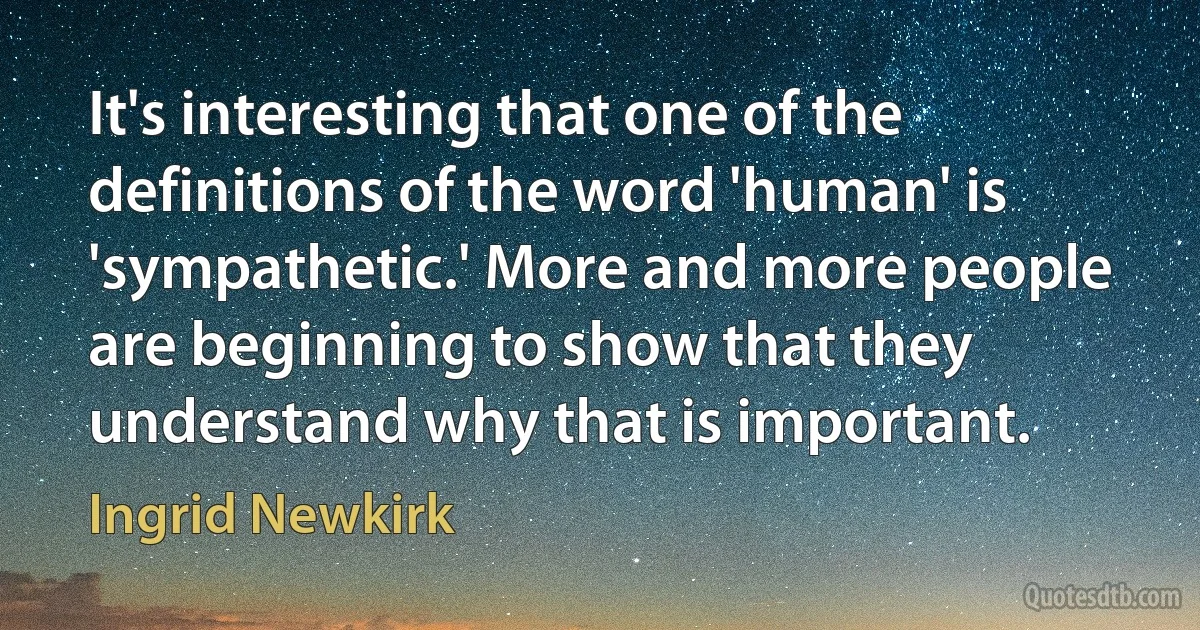 It's interesting that one of the definitions of the word 'human' is 'sympathetic.' More and more people are beginning to show that they understand why that is important. (Ingrid Newkirk)