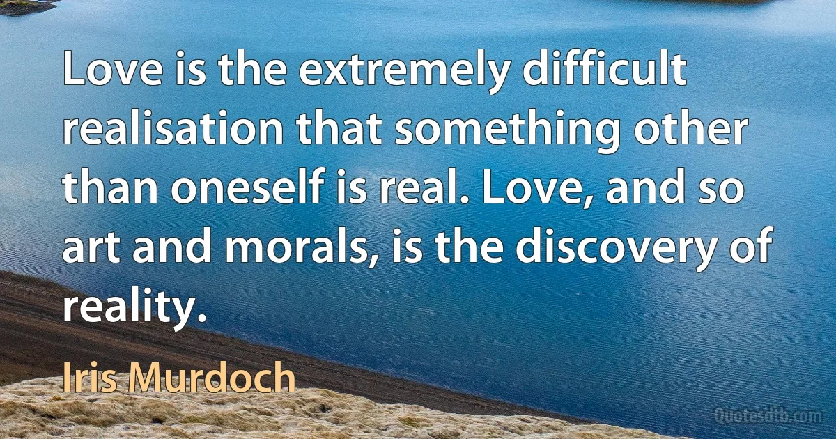 Love is the extremely difficult realisation that something other than oneself is real. Love, and so art and morals, is the discovery of reality. (Iris Murdoch)