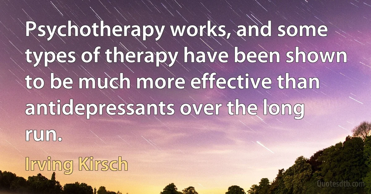 Psychotherapy works, and some types of therapy have been shown to be much more effective than antidepressants over the long run. (Irving Kirsch)