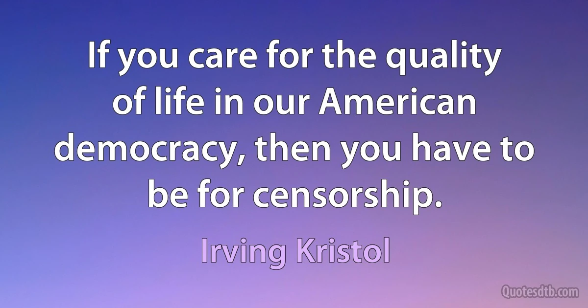 If you care for the quality of life in our American democracy, then you have to be for censorship. (Irving Kristol)