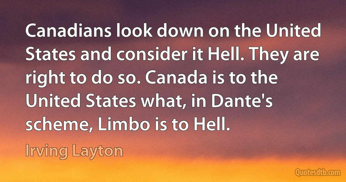 Canadians look down on the United States and consider it Hell. They are right to do so. Canada is to the United States what, in Dante's scheme, Limbo is to Hell. (Irving Layton)