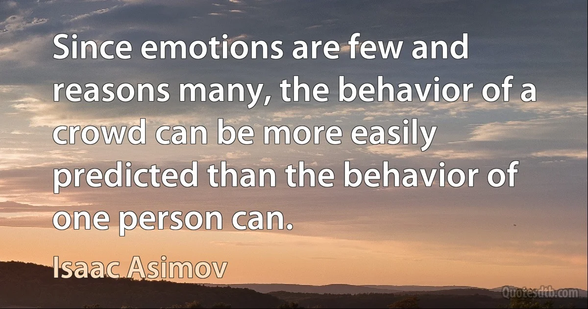 Since emotions are few and reasons many, the behavior of a crowd can be more easily predicted than the behavior of one person can. (Isaac Asimov)