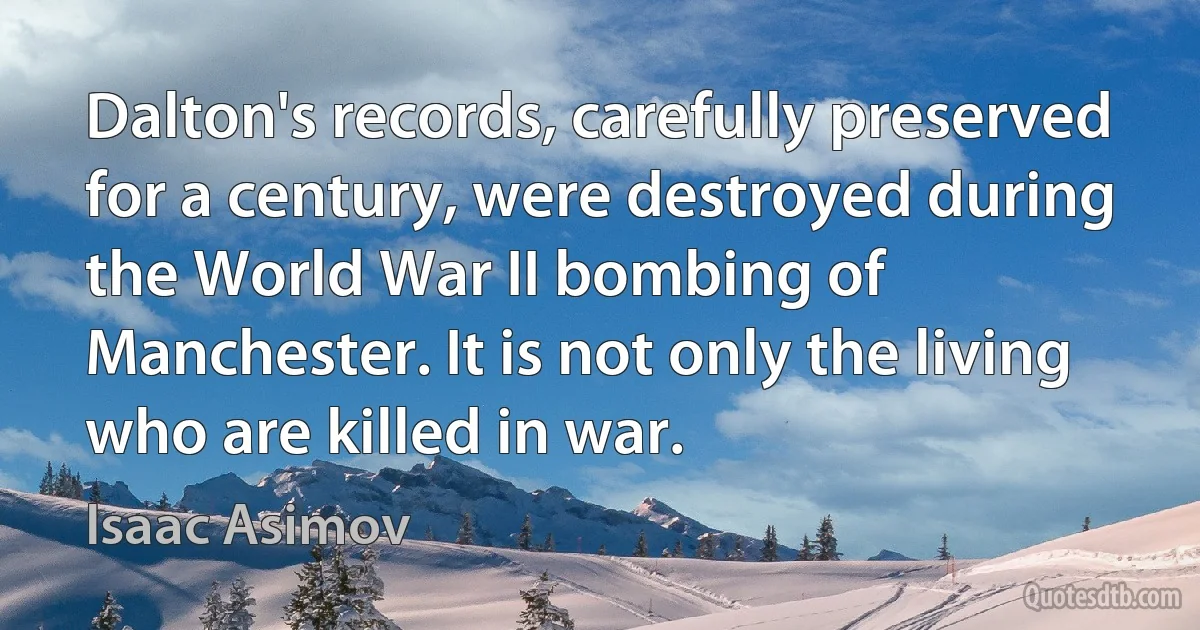 Dalton's records, carefully preserved for a century, were destroyed during the World War II bombing of Manchester. It is not only the living who are killed in war. (Isaac Asimov)