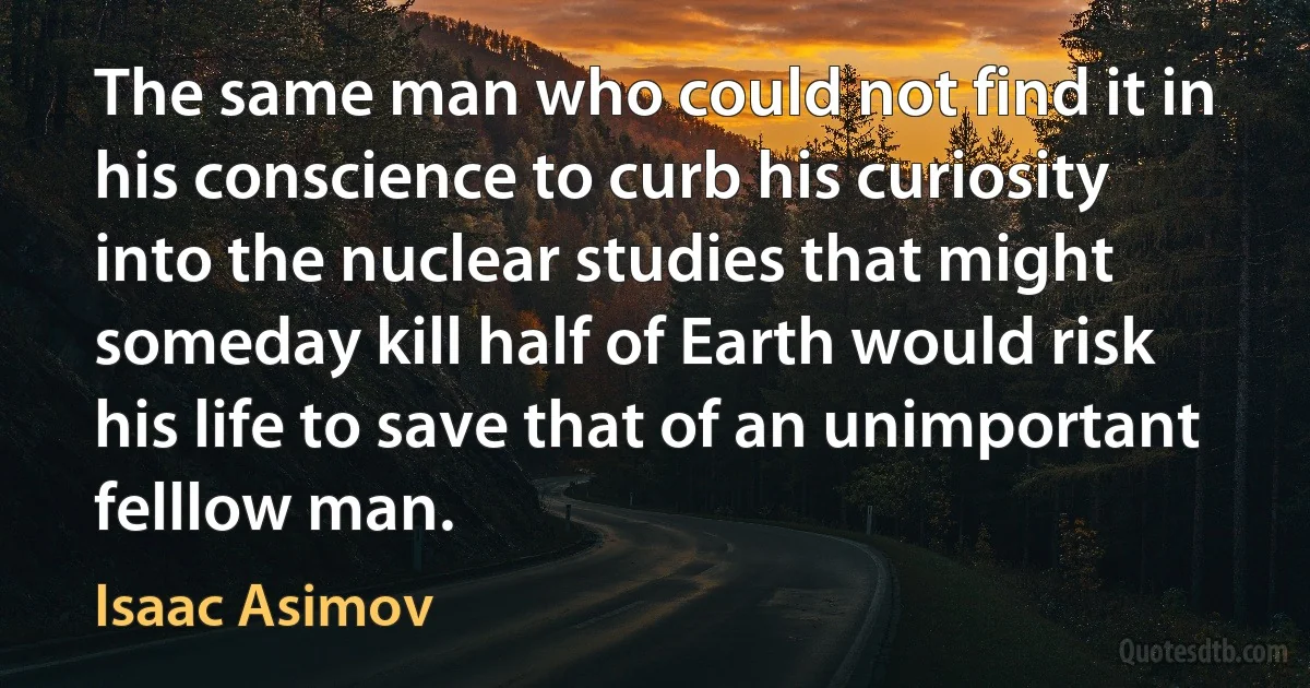 The same man who could not find it in his conscience to curb his curiosity into the nuclear studies that might someday kill half of Earth would risk his life to save that of an unimportant felllow man. (Isaac Asimov)