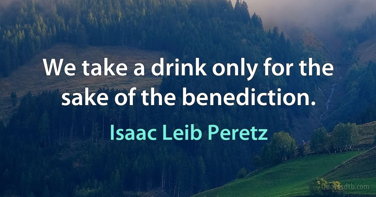 We take a drink only for the sake of the benediction. (Isaac Leib Peretz)