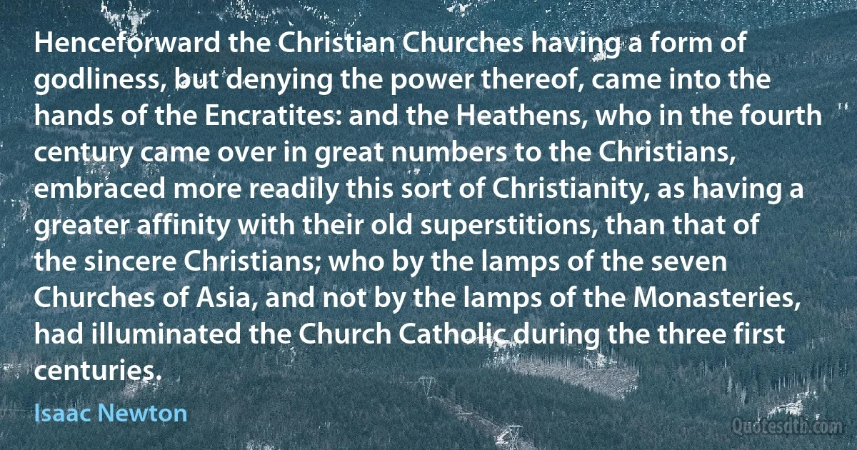 Henceforward the Christian Churches having a form of godliness, but denying the power thereof, came into the hands of the Encratites: and the Heathens, who in the fourth century came over in great numbers to the Christians, embraced more readily this sort of Christianity, as having a greater affinity with their old superstitions, than that of the sincere Christians; who by the lamps of the seven Churches of Asia, and not by the lamps of the Monasteries, had illuminated the Church Catholic during the three first centuries. (Isaac Newton)