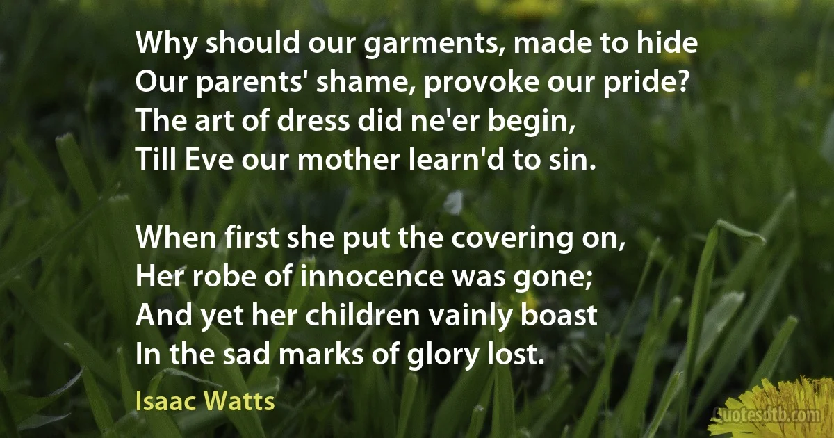 Why should our garments, made to hide
Our parents' shame, provoke our pride?
The art of dress did ne'er begin,
Till Eve our mother learn'd to sin.

When first she put the covering on,
Her robe of innocence was gone;
And yet her children vainly boast
In the sad marks of glory lost. (Isaac Watts)