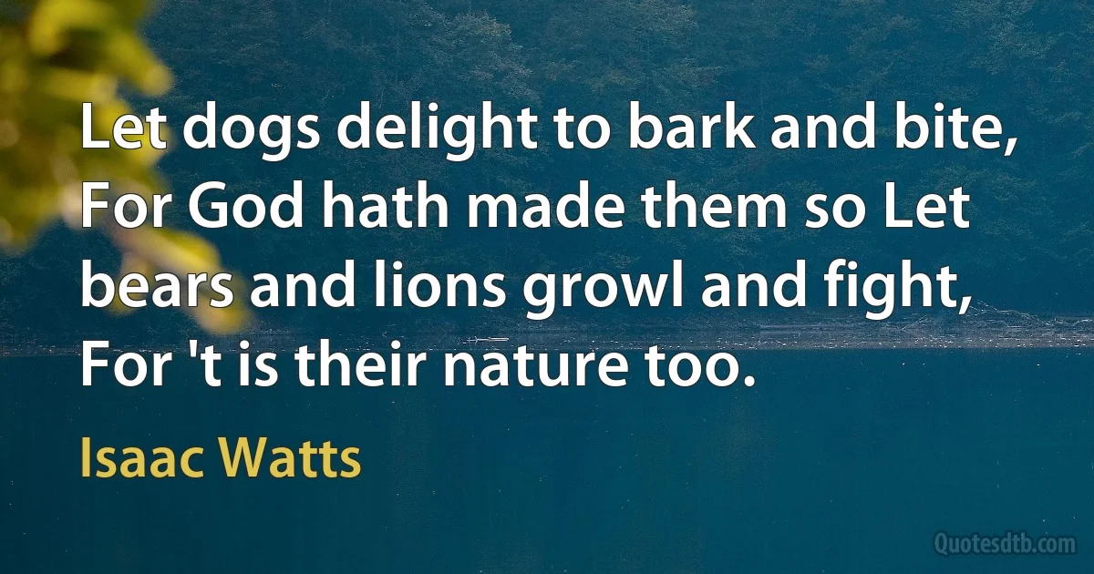 Let dogs delight to bark and bite, For God hath made them so Let bears and lions growl and fight, For 't is their nature too. (Isaac Watts)