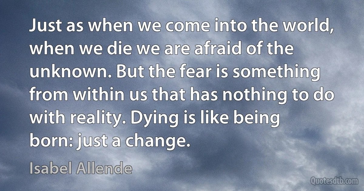 Just as when we come into the world, when we die we are afraid of the unknown. But the fear is something from within us that has nothing to do with reality. Dying is like being born: just a change. (Isabel Allende)