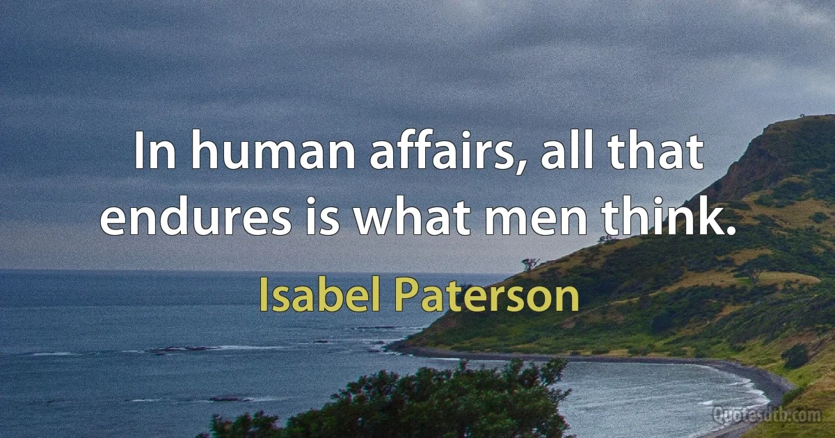 In human affairs, all that endures is what men think. (Isabel Paterson)