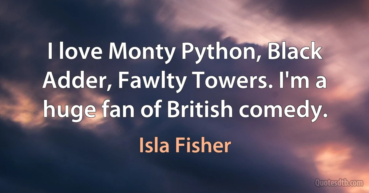 I love Monty Python, Black Adder, Fawlty Towers. I'm a huge fan of British comedy. (Isla Fisher)