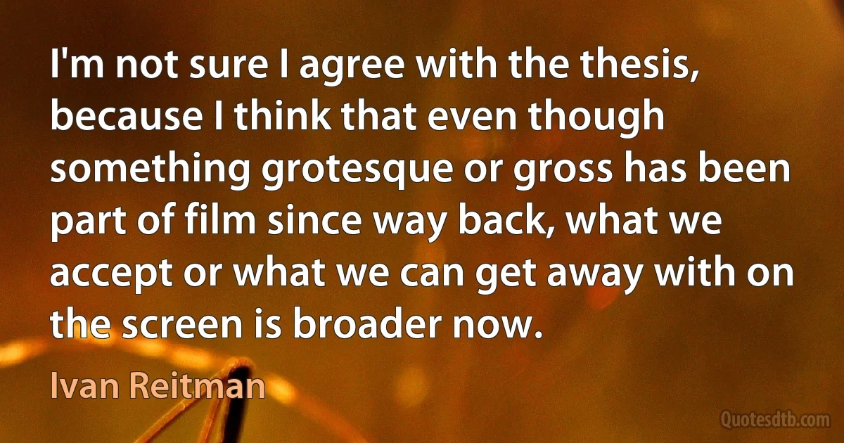 I'm not sure I agree with the thesis, because I think that even though something grotesque or gross has been part of film since way back, what we accept or what we can get away with on the screen is broader now. (Ivan Reitman)