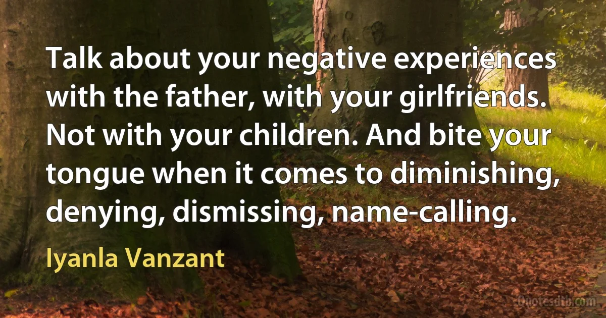 Talk about your negative experiences with the father, with your girlfriends. Not with your children. And bite your tongue when it comes to diminishing, denying, dismissing, name-calling. (Iyanla Vanzant)