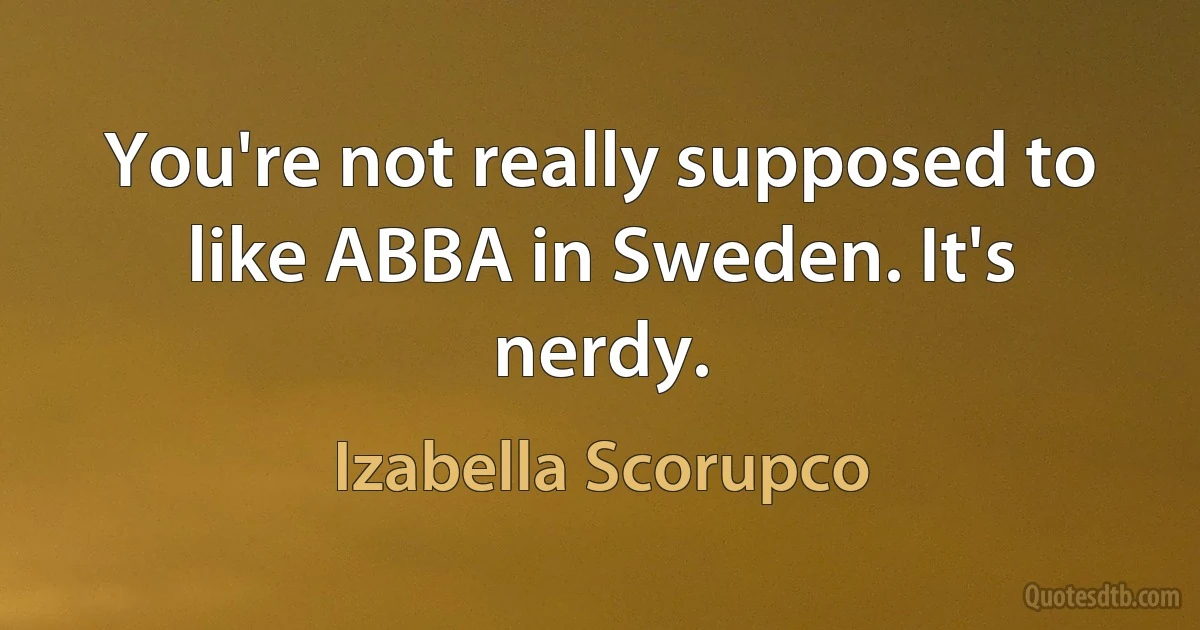 You're not really supposed to like ABBA in Sweden. It's nerdy. (Izabella Scorupco)