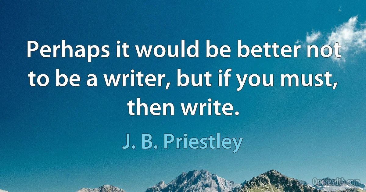 Perhaps it would be better not to be a writer, but if you must, then write. (J. B. Priestley)