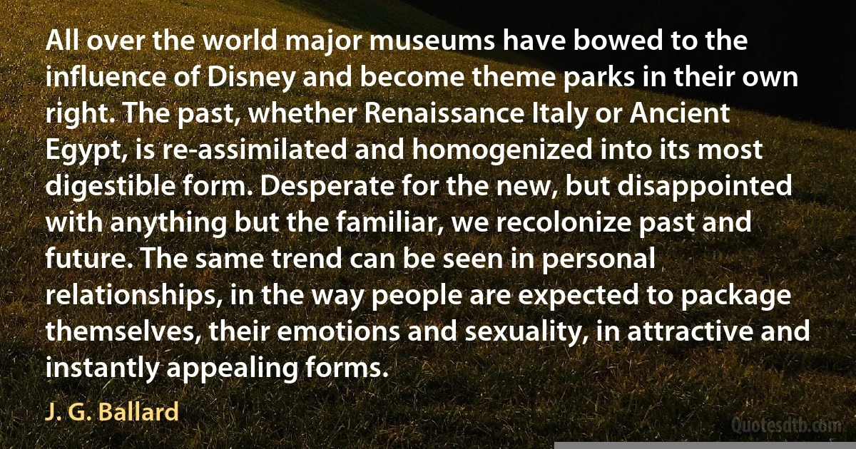 All over the world major museums have bowed to the influence of Disney and become theme parks in their own right. The past, whether Renaissance Italy or Ancient Egypt, is re-assimilated and homogenized into its most digestible form. Desperate for the new, but disappointed with anything but the familiar, we recolonize past and future. The same trend can be seen in personal relationships, in the way people are expected to package themselves, their emotions and sexuality, in attractive and instantly appealing forms. (J. G. Ballard)